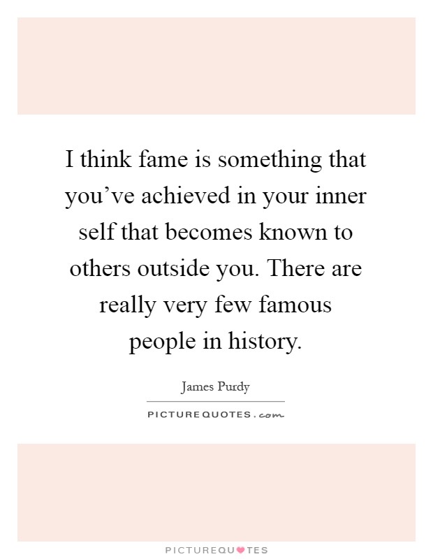 I think fame is something that you've achieved in your inner self that becomes known to others outside you. There are really very few famous people in history Picture Quote #1