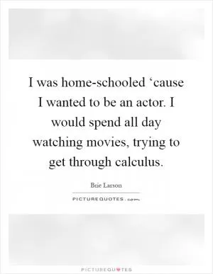 I was home-schooled ‘cause I wanted to be an actor. I would spend all day watching movies, trying to get through calculus Picture Quote #1