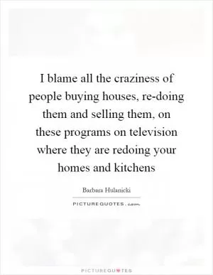 I blame all the craziness of people buying houses, re-doing them and selling them, on these programs on television where they are redoing your homes and kitchens Picture Quote #1