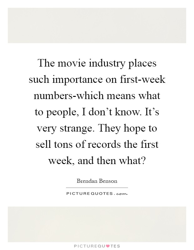 The movie industry places such importance on first-week numbers-which means what to people, I don't know. It's very strange. They hope to sell tons of records the first week, and then what? Picture Quote #1