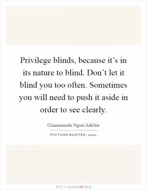 Privilege blinds, because it’s in its nature to blind. Don’t let it blind you too often. Sometimes you will need to push it aside in order to see clearly Picture Quote #1