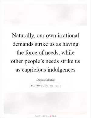 Naturally, our own irrational demands strike us as having the force of needs, while other people’s needs strike us as capricious indulgences Picture Quote #1
