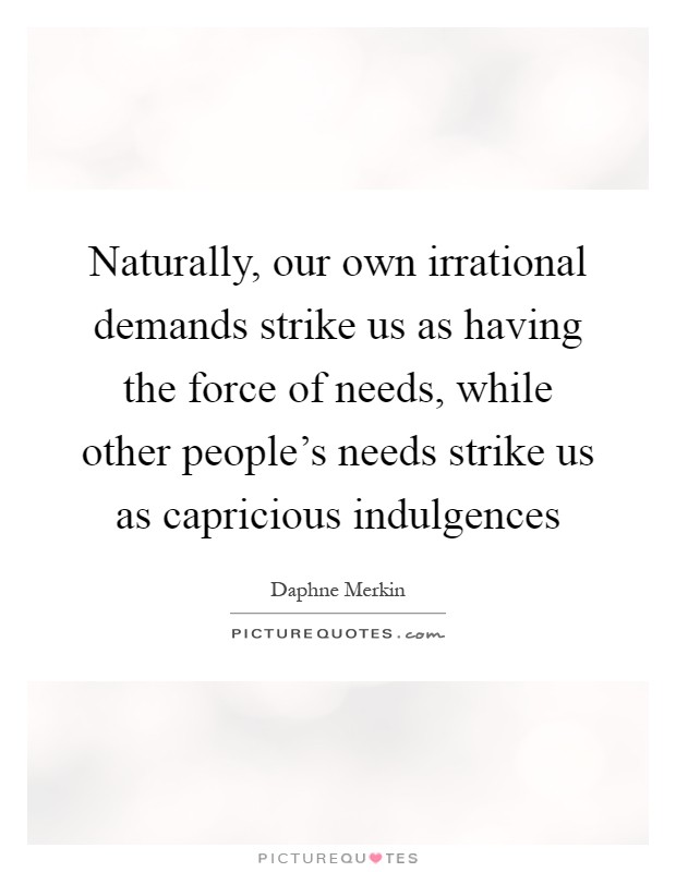 Naturally, our own irrational demands strike us as having the force of needs, while other people's needs strike us as capricious indulgences Picture Quote #1
