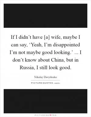 If I didn’t have [a] wife, maybe I can say, ‘Yeah, I’m disappointed I’m not maybe good looking.’ ... I don’t know about China, but in Russia, I still look good Picture Quote #1