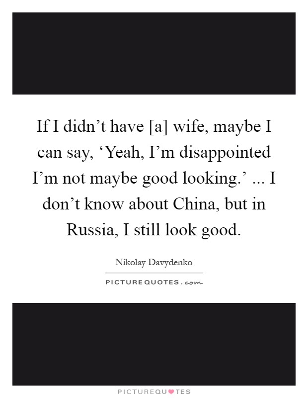 If I didn't have [a] wife, maybe I can say, ‘Yeah, I'm disappointed I'm not maybe good looking.' ... I don't know about China, but in Russia, I still look good Picture Quote #1