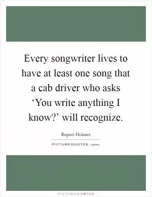 Every songwriter lives to have at least one song that a cab driver who asks ‘You write anything I know?’ will recognize Picture Quote #1