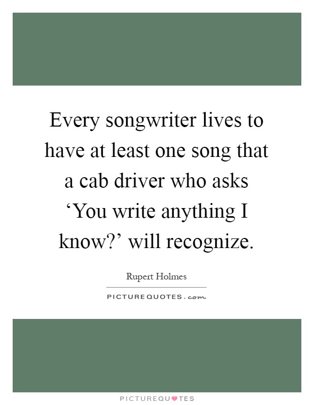 Every songwriter lives to have at least one song that a cab driver who asks ‘You write anything I know?' will recognize Picture Quote #1