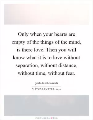 Only when your hearts are empty of the things of the mind, is there love. Then you will know what it is to love without separation, without distance, without time, without fear Picture Quote #1