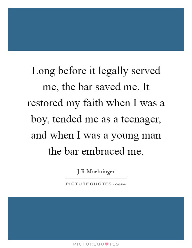 Long before it legally served me, the bar saved me. It restored my faith when I was a boy, tended me as a teenager, and when I was a young man the bar embraced me Picture Quote #1
