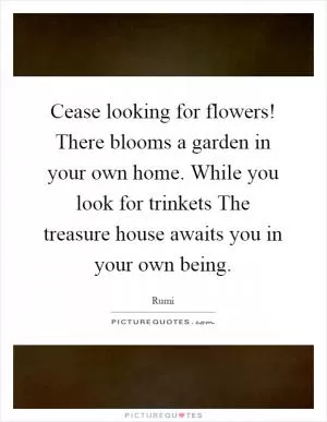 Cease looking for flowers! There blooms a garden in your own home. While you look for trinkets The treasure house awaits you in your own being Picture Quote #1