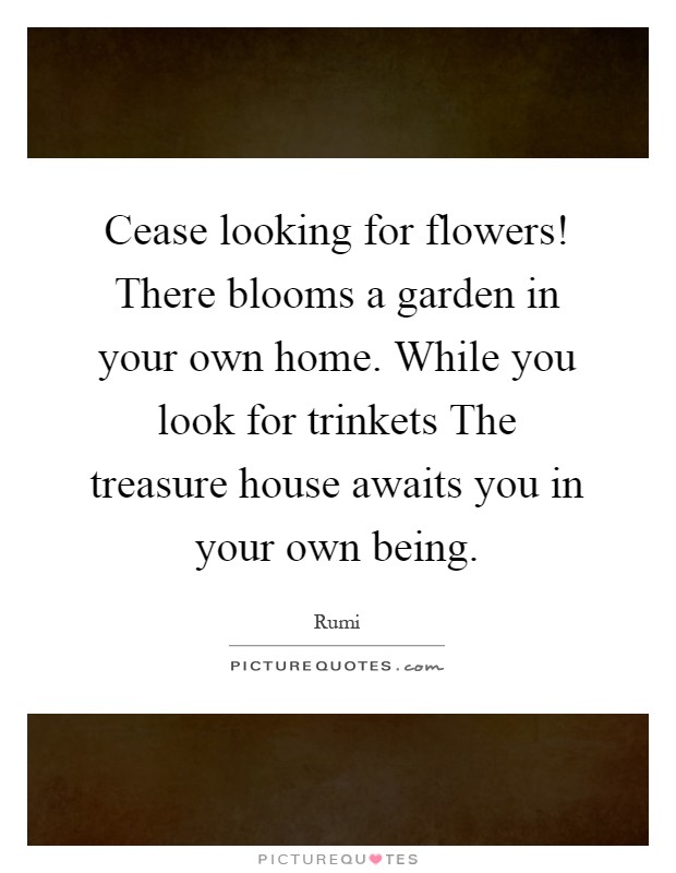 Cease looking for flowers! There blooms a garden in your own home. While you look for trinkets The treasure house awaits you in your own being Picture Quote #1