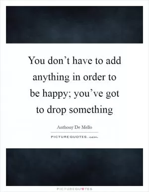 You don’t have to add anything in order to be happy; you’ve got to drop something Picture Quote #1