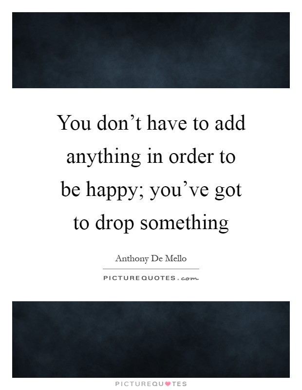 You don't have to add anything in order to be happy; you've got to drop something Picture Quote #1