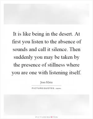 It is like being in the desert. At first you listen to the absence of sounds and call it silence. Then suddenly you may be taken by the presence of stillness where you are one with listening itself Picture Quote #1
