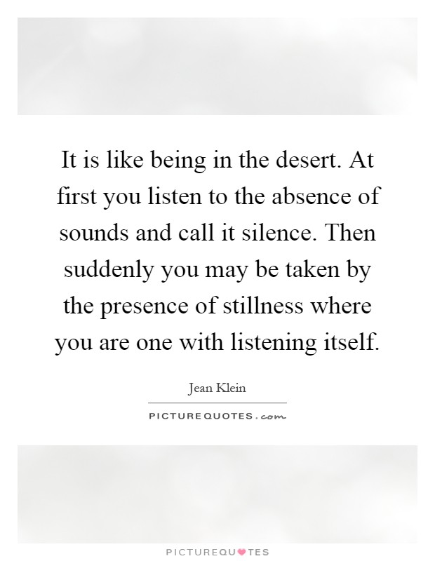 It is like being in the desert. At first you listen to the absence of sounds and call it silence. Then suddenly you may be taken by the presence of stillness where you are one with listening itself Picture Quote #1
