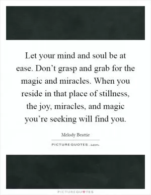 Let your mind and soul be at ease. Don’t grasp and grab for the magic and miracles. When you reside in that place of stillness, the joy, miracles, and magic you’re seeking will find you Picture Quote #1