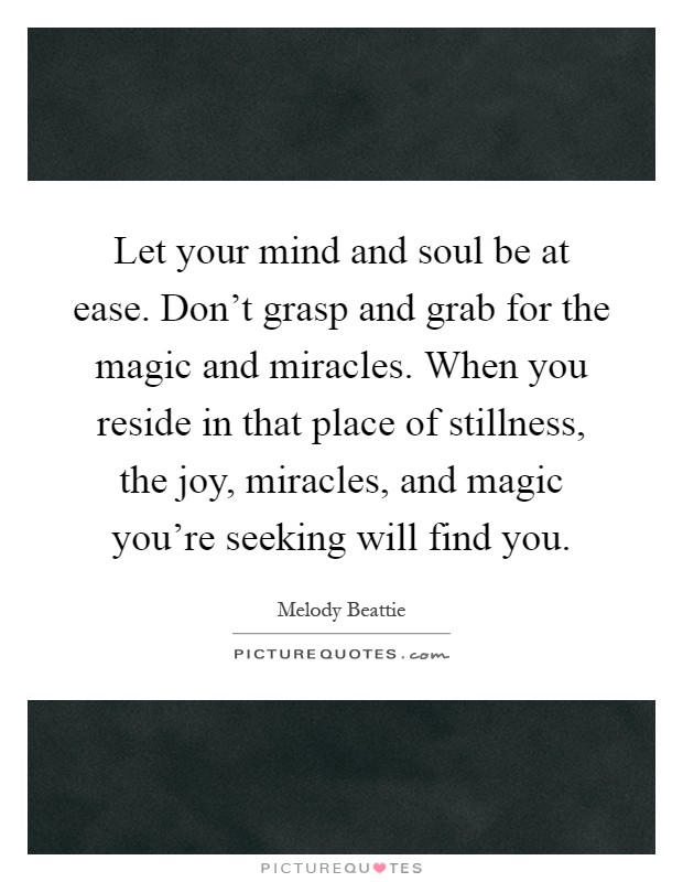 Let your mind and soul be at ease. Don’t grasp and grab for the magic and miracles. When you reside in that place of stillness, the joy, miracles, and magic you’re seeking will find you Picture Quote #1