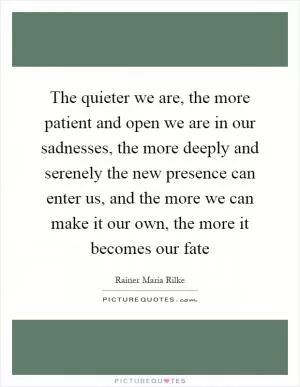 The quieter we are, the more patient and open we are in our sadnesses, the more deeply and serenely the new presence can enter us, and the more we can make it our own, the more it becomes our fate Picture Quote #1