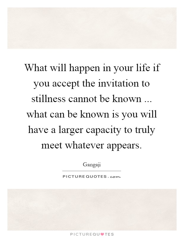 What will happen in your life if you accept the invitation to stillness cannot be known ... what can be known is you will have a larger capacity to truly meet whatever appears Picture Quote #1