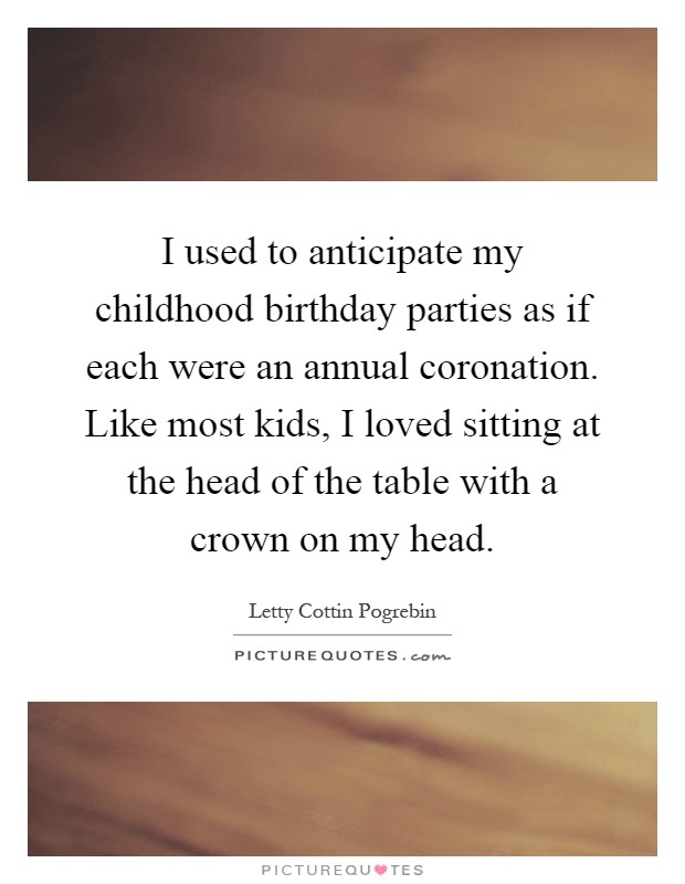 I used to anticipate my childhood birthday parties as if each were an annual coronation. Like most kids, I loved sitting at the head of the table with a crown on my head Picture Quote #1