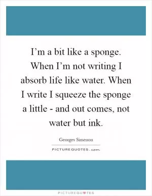 I’m a bit like a sponge. When I’m not writing I absorb life like water. When I write I squeeze the sponge a little - and out comes, not water but ink Picture Quote #1
