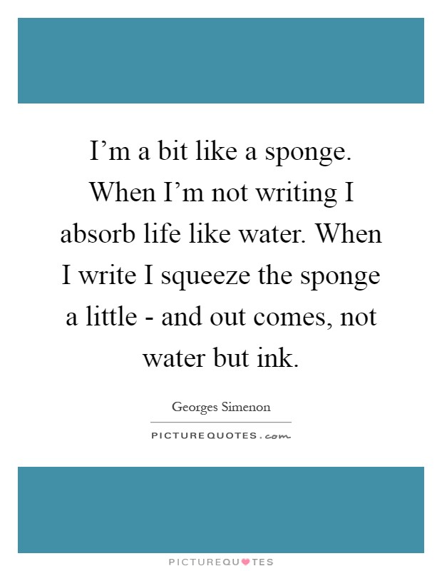 I'm a bit like a sponge. When I'm not writing I absorb life like water. When I write I squeeze the sponge a little - and out comes, not water but ink Picture Quote #1