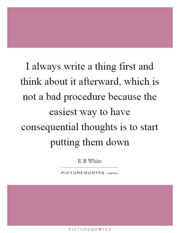 I always write a thing first and think about it afterward, which is not a bad procedure because the easiest way to have consequential thoughts is to start putting them down Picture Quote #1