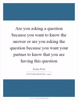 Are you asking a question because you want to know the answer or are you asking the question because you want your partner to know that you are having this question Picture Quote #1