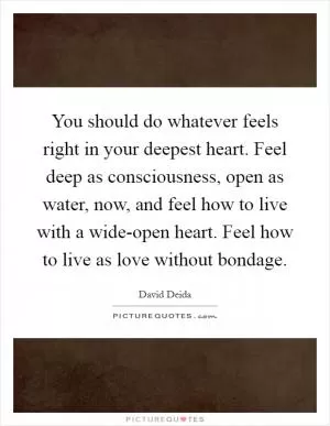 You should do whatever feels right in your deepest heart. Feel deep as consciousness, open as water, now, and feel how to live with a wide-open heart. Feel how to live as love without bondage Picture Quote #1