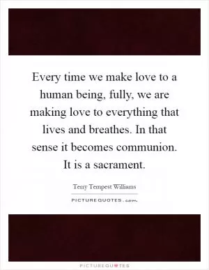 Every time we make love to a human being, fully, we are making love to everything that lives and breathes. In that sense it becomes communion. It is a sacrament Picture Quote #1