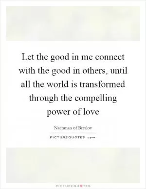 Let the good in me connect with the good in others, until all the world is transformed through the compelling power of love Picture Quote #1