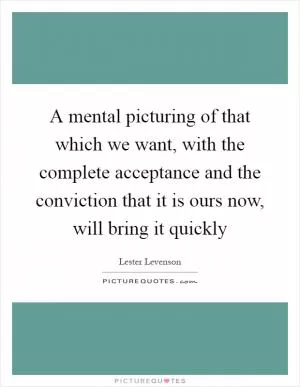 A mental picturing of that which we want, with the complete acceptance and the conviction that it is ours now, will bring it quickly Picture Quote #1
