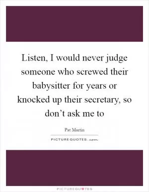 Listen, I would never judge someone who screwed their babysitter for years or knocked up their secretary, so don’t ask me to Picture Quote #1