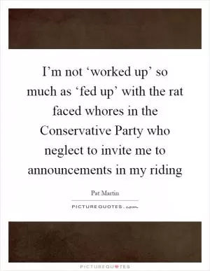 I’m not ‘worked up’ so much as ‘fed up’ with the rat faced whores in the Conservative Party who neglect to invite me to announcements in my riding Picture Quote #1