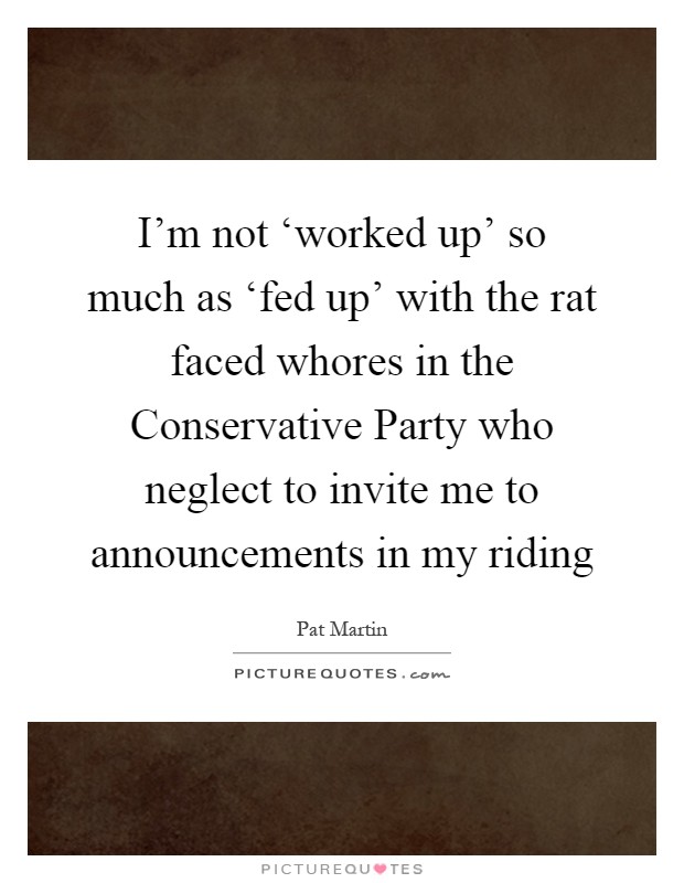 I'm not ‘worked up' so much as ‘fed up' with the rat faced whores in the Conservative Party who neglect to invite me to announcements in my riding Picture Quote #1