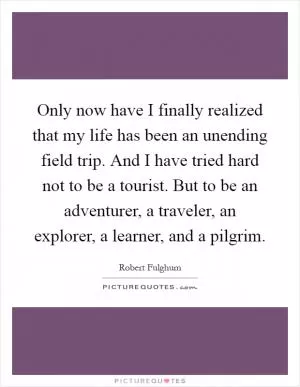 Only now have I finally realized that my life has been an unending field trip. And I have tried hard not to be a tourist. But to be an adventurer, a traveler, an explorer, a learner, and a pilgrim Picture Quote #1