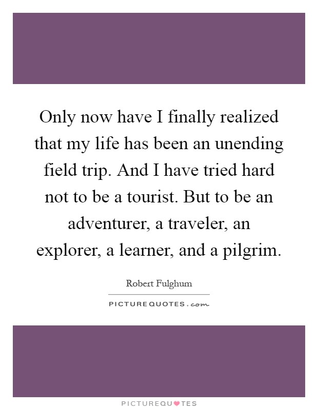 Only now have I finally realized that my life has been an unending field trip. And I have tried hard not to be a tourist. But to be an adventurer, a traveler, an explorer, a learner, and a pilgrim Picture Quote #1