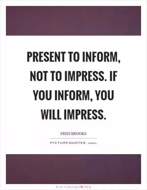 Present to inform, not to impress. If you inform, you will impress Picture Quote #1