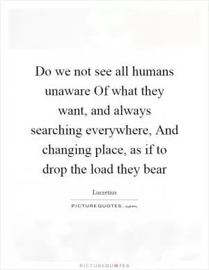 Do we not see all humans unaware Of what they want, and always searching everywhere, And changing place, as if to drop the load they bear Picture Quote #1
