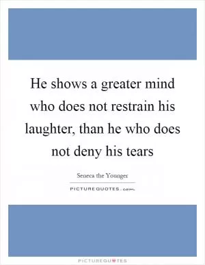 He shows a greater mind who does not restrain his laughter, than he who does not deny his tears Picture Quote #1