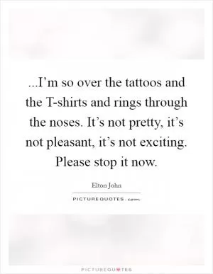 ...I’m so over the tattoos and the T-shirts and rings through the noses. It’s not pretty, it’s not pleasant, it’s not exciting. Please stop it now Picture Quote #1