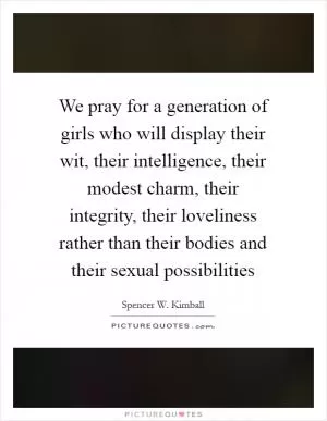 We pray for a generation of girls who will display their wit, their intelligence, their modest charm, their integrity, their loveliness rather than their bodies and their sexual possibilities Picture Quote #1