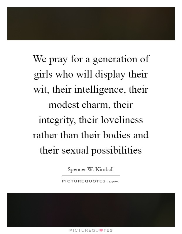We pray for a generation of girls who will display their wit, their intelligence, their modest charm, their integrity, their loveliness rather than their bodies and their sexual possibilities Picture Quote #1