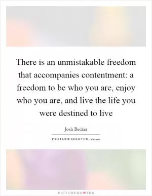 There is an unmistakable freedom that accompanies contentment: a freedom to be who you are, enjoy who you are, and live the life you were destined to live Picture Quote #1