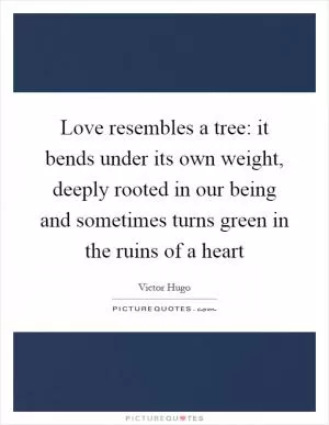Love resembles a tree: it bends under its own weight, deeply rooted in our being and sometimes turns green in the ruins of a heart Picture Quote #1
