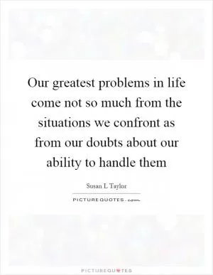 Our greatest problems in life come not so much from the situations we confront as from our doubts about our ability to handle them Picture Quote #1