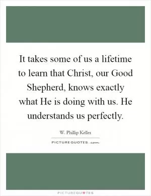 It takes some of us a lifetime to learn that Christ, our Good Shepherd, knows exactly what He is doing with us. He understands us perfectly Picture Quote #1
