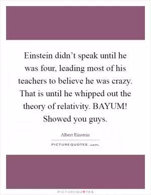 Einstein didn’t speak until he was four, leading most of his teachers to believe he was crazy. That is until he whipped out the theory of relativity. BAYUM! Showed you guys Picture Quote #1