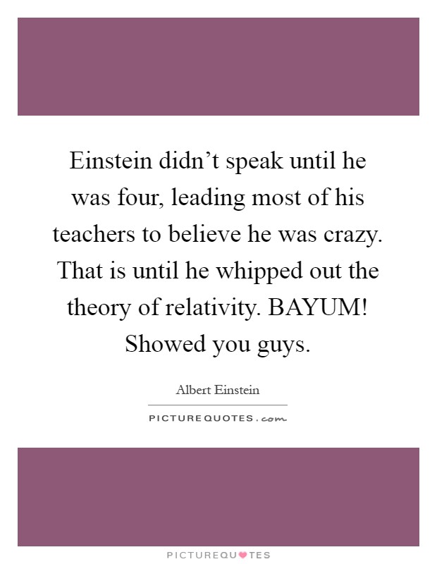 Einstein didn't speak until he was four, leading most of his teachers to believe he was crazy. That is until he whipped out the theory of relativity. BAYUM! Showed you guys Picture Quote #1