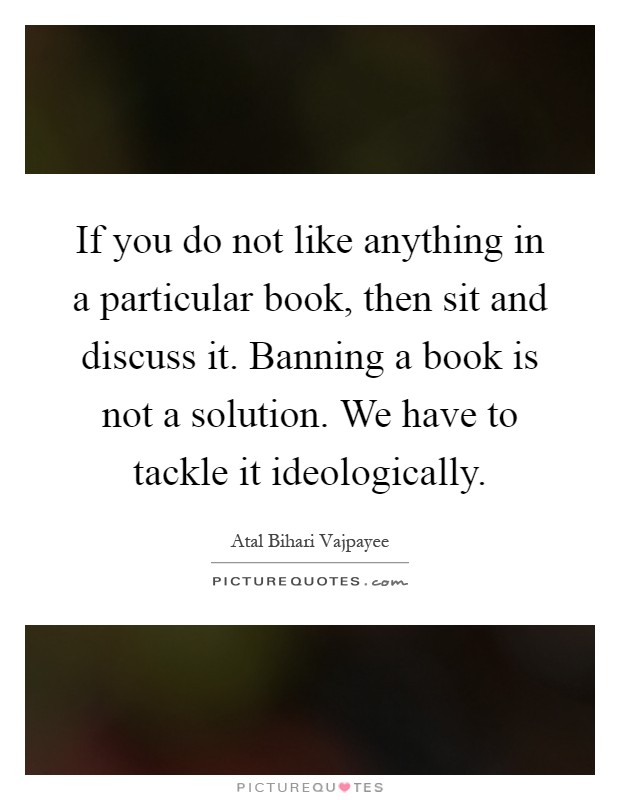 If you do not like anything in a particular book, then sit and discuss it. Banning a book is not a solution. We have to tackle it ideologically Picture Quote #1